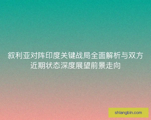 叙利亚对阵印度关键战局全面解析与双方近期状态深度展望前景走向