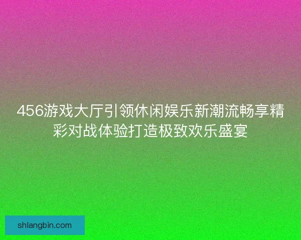 456游戏大厅引领休闲娱乐新潮流畅享精彩对战体验打造极致欢乐盛宴