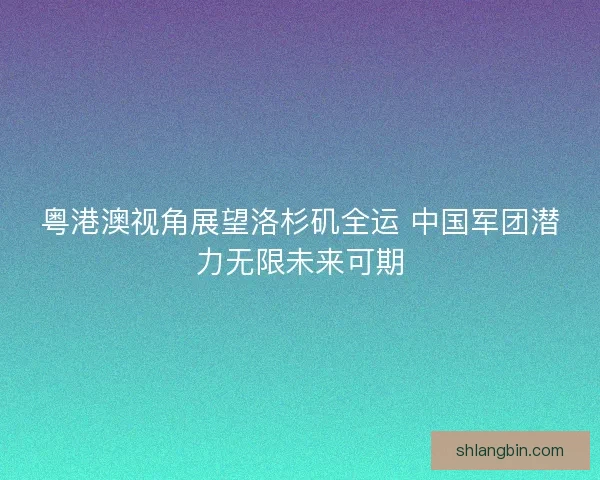 粤港澳视角展望洛杉矶全运 中国军团潜力无限未来可期